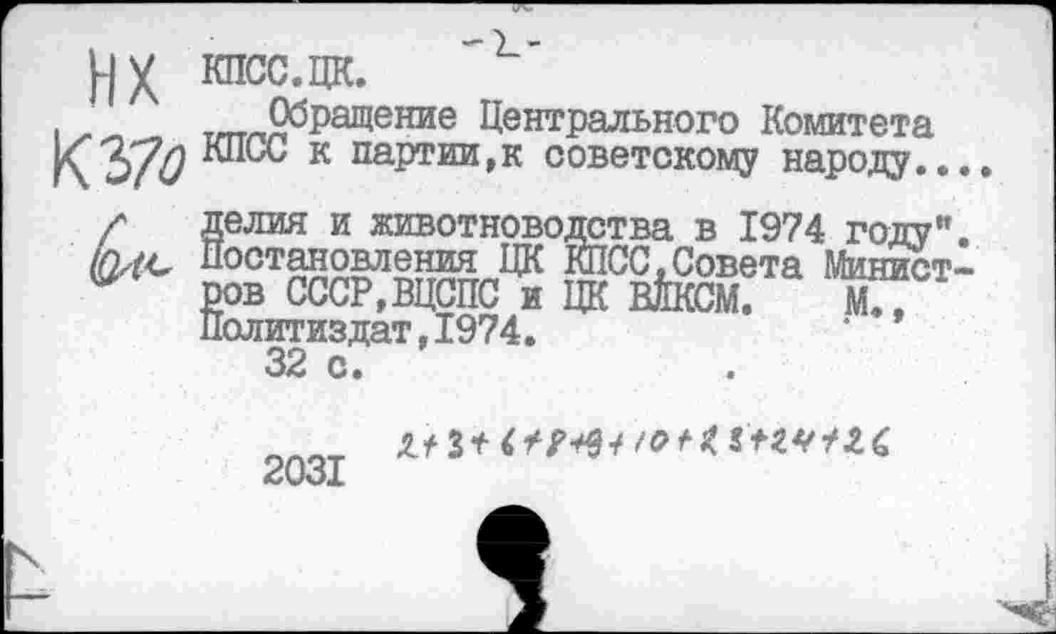 ﻿1	Центрального Комитета
КЗ/^ к партии,к советскому народу..., /' делия и животноводства в 1974 году", шс Постановления ЦК КПСС,Совета Минист-
ров СССР,ВЦСПС и ЦК ВЙКСМ. Ж? Политиздат,1974.
32 с.
2031
Л?